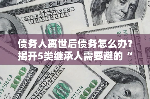 北京债务人离世后债务怎么办？揭开5类继承人需要避的“坑”