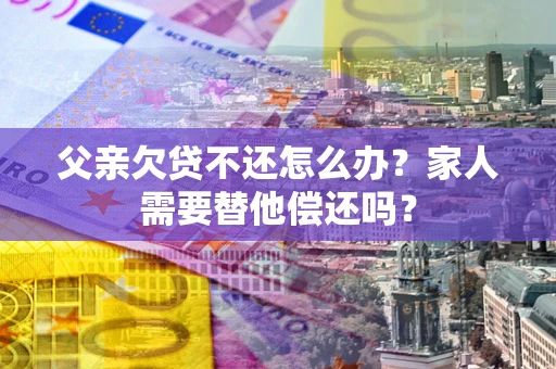 北京父亲欠贷不还怎么办？家人需要替他偿还吗？